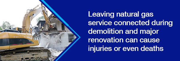 Leaving natural gas service connected during demolition and major renovation can cause injuries or even deaths
